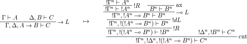 
\AxRule{\Gamma\vdash A}
\AxRule{\Delta,B\vdash C}
\LabelRule{\imp L}
\BinRule{\Gamma,\Delta,A\imp B\vdash C}
\DisplayProof
\qquad\mapsto\qquad
\AxRule{\oc{\Gamma^n}\vdash A^n}
\LabelRule{\oc R}
\UnaRule{\oc{\Gamma^n}\vdash \oc{A^n}}
\LabelRule{\rulename{ax}}
\NulRule{B^n\vdash B^n}
\LabelRule{\limp L}
\BinRule{\oc{\Gamma^n},\oc{A^n}\limp B^n\vdash B^n}
\LabelRule{\oc d L}
\UnaRule{\oc{\Gamma^n},\oc{(\oc{A^n}\limp B^n)}\vdash B^n}
\LabelRule{\oc R}
\UnaRule{\oc{\Gamma^n},\oc{(\oc{A^n}\limp B^n)}\vdash \oc{B^n}}
\AxRule{\oc{\Delta^n},\oc{B^n}\vdash C^n}
\LabelRule{\rulename{cut}}
\BinRule{\oc{\Gamma^n},\oc{\Delta^n},\oc{(\oc{A^n}\limp B^n)}\vdash C^n}
\DisplayProof
