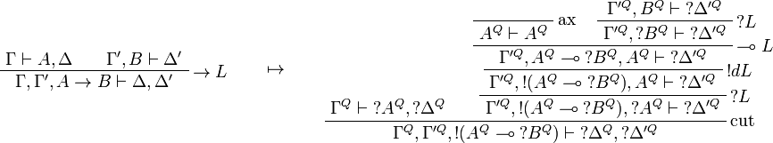 
\AxRule{\Gamma\vdash A,\Delta}
\AxRule{\Gamma',B\vdash \Delta'}
\LabelRule{\imp L}
\BinRule{\Gamma,\Gamma',A\imp B\vdash \Delta,\Delta'}
\DisplayProof
\qquad\mapsto\qquad
\AxRule{\Gamma^Q\vdash \wn{A^Q},\wn{\Delta^Q}}
\LabelRule{\rulename{ax}}
\NulRule{A^Q\vdash A^Q}
\AxRule{\Gamma'^Q,B^Q\vdash \wn{\Delta'^Q}}
\LabelRule{\wn L}
\UnaRule{\Gamma'^Q,\wn{B^Q}\vdash \wn{\Delta'^Q}}
\LabelRule{\limp L}
\BinRule{\Gamma'^Q,A^Q\limp \wn{B^Q},A^Q\vdash \wn{\Delta'^Q}}
\LabelRule{\oc d L}
\UnaRule{\Gamma'^Q,\oc{(A^Q\limp \wn{B^Q})},A^Q\vdash \wn{\Delta'^Q}}
\LabelRule{\wn L}
\UnaRule{\Gamma'^Q,\oc{(A^Q\limp \wn{B^Q})},\wn{A^Q}\vdash \wn{\Delta'^Q}}
\LabelRule{\rulename{cut}}
\BinRule{\Gamma^Q,\Gamma'^Q,\oc{(A^Q\limp \wn{B^Q})}\vdash \wn{\Delta^Q},\wn{\Delta'^Q}}
\DisplayProof
