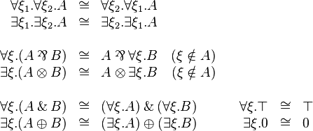 
\begin{array}{rclcrcl}
  \forall \xi_1. \forall\xi_2. A &\cong& \forall\xi_2. \forall\xi_1. A\\
  \exists \xi_1. \exists\xi_2.A &\cong& \exists\xi_2.\exists\xi_1.A\\
\\
  \forall \xi . (A \parr B) &\cong& A \parr \forall \xi.B \quad (\xi\notin A) \\
  \exists \xi . (A \tens B) &\cong& A \tens \exists \xi.B \quad (\xi\notin A) \\
\\
  \forall \xi . (A \with B) &\cong& (\forall \xi . A) \with (\forall \xi . B) & & \forall \xi . \top &\cong& \top \\
  \exists \xi . (A \plus B) &\cong& (\exists \xi . A) \plus (\exists \xi . B) & & \exists \xi . \zero &\cong& \zero
\end{array}
