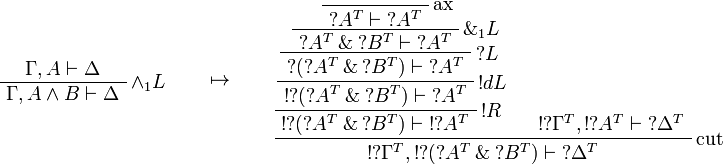 
\AxRule{\Gamma,A\vdash \Delta}
\LabelRule{\wedge_1 L}
\UnaRule{\Gamma,A\wedge B\vdash \Delta}
\DisplayProof
\qquad\mapsto\qquad
\LabelRule{\rulename{ax}}
\NulRule{\wn{A^T}\vdash \wn{A^T}}
\LabelRule{\with_1 L}
\UnaRule{\wn{A^T}\with \wn{B^T}\vdash \wn{A^T}}
\LabelRule{\wn L}
\UnaRule{\wn{(\wn{A^T}\with \wn{B^T})}\vdash \wn{A^T}}
\LabelRule{\oc d L}
\UnaRule{\oc{\wn{(\wn{A^T}\with \wn{B^T})}}\vdash \wn{A^T}}
\LabelRule{\oc R}
\UnaRule{\oc{\wn{(\wn{A^T}\with \wn{B^T})}}\vdash \oc{\wn{A^T}}}
\AxRule{\oc{\wn{\Gamma^T}},\oc{\wn{A^T}}\vdash \wn{\Delta^T}}
\LabelRule{\rulename{cut}}
\BinRule{\oc{\wn{\Gamma^T}},\oc{\wn{(\wn{A^T}\with \wn{B^T})}}\vdash \wn{\Delta^T}}
\DisplayProof
